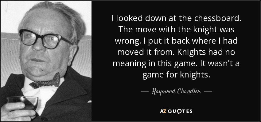 I looked down at the chessboard. The move with the knight was wrong. I put it back where I had moved it from. Knights had no meaning in this game. It wasn't a game for knights. - Raymond Chandler