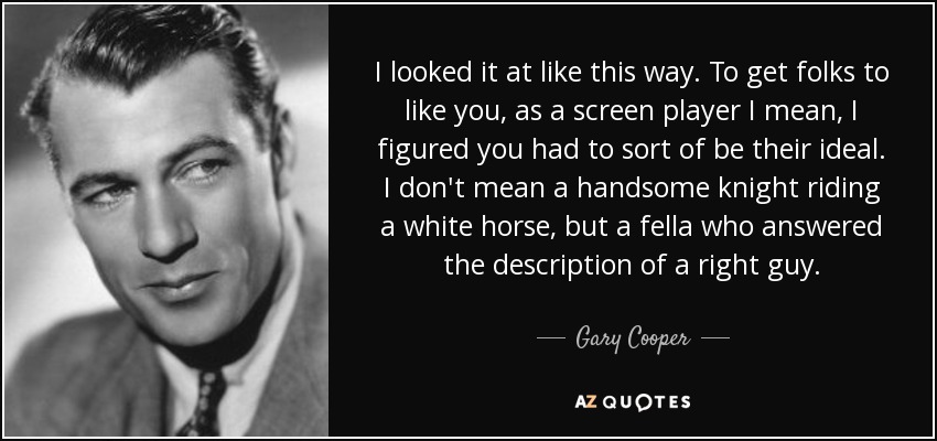 I looked it at like this way. To get folks to like you, as a screen player I mean, I figured you had to sort of be their ideal. I don't mean a handsome knight riding a white horse, but a fella who answered the description of a right guy. - Gary Cooper