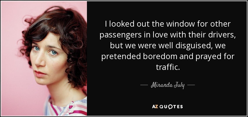 I looked out the window for other passengers in love with their drivers, but we were well disguised, we pretended boredom and prayed for traffic. - Miranda July