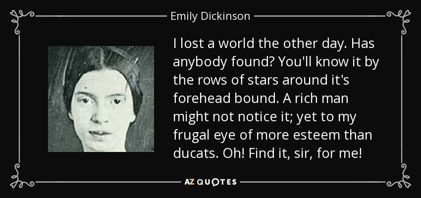 I lost a world the other day. Has anybody found? You'll know it by the rows of stars around it's forehead bound. A rich man might not notice it; yet to my frugal eye of more esteem than ducats. Oh! Find it, sir, for me! - Emily Dickinson