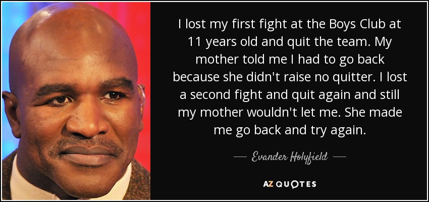 I lost my first fight at the Boys Club at 11 years old and quit the team. My mother told me I had to go back because she didn't raise no quitter. I lost a second fight and quit again and still my mother wouldn't let me. She made me go back and try again. - Evander Holyfield