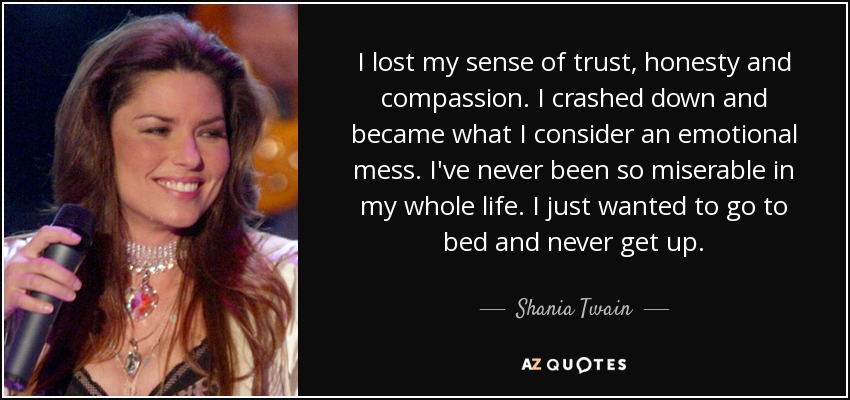 I lost my sense of trust, honesty and compassion. I crashed down and became what I consider an emotional mess. I've never been so miserable in my whole life. I just wanted to go to bed and never get up. - Shania Twain