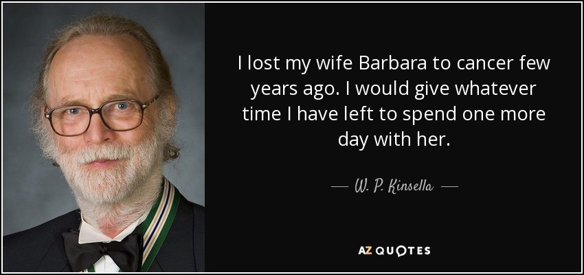 I lost my wife Barbara to cancer few years ago. I would give whatever time I have left to spend one more day with her. - W. P. Kinsella