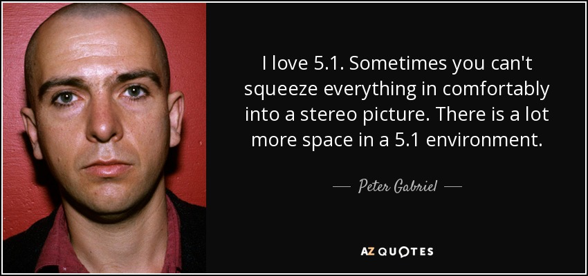 I love 5.1. Sometimes you can't squeeze everything in comfortably into a stereo picture. There is a lot more space in a 5.1 environment. - Peter Gabriel
