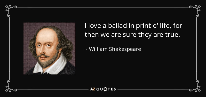 I love a ballad in print o' life, for then we are sure they are true. - William Shakespeare