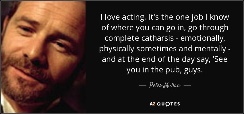 I love acting. It's the one job I know of where you can go in, go through complete catharsis - emotionally, physically sometimes and mentally - and at the end of the day say, 'See you in the pub, guys. - Peter Mullan