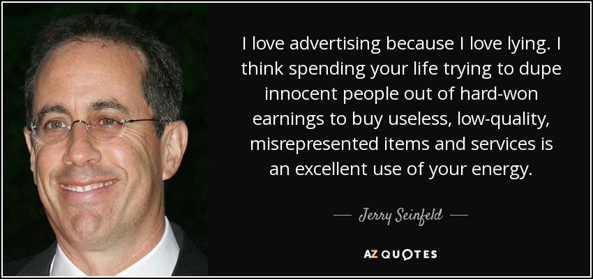 I love advertising because I love lying. I think spending your life trying to dupe innocent people out of hard-won earnings to buy useless, low-quality, misrepresented items and services is an excellent use of your energy. - Jerry Seinfeld