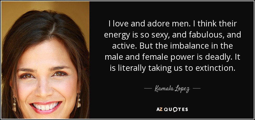 I love and adore men. I think their energy is so sexy, and fabulous, and active. But the imbalance in the male and female power is deadly. It is literally taking us to extinction. - Kamala Lopez