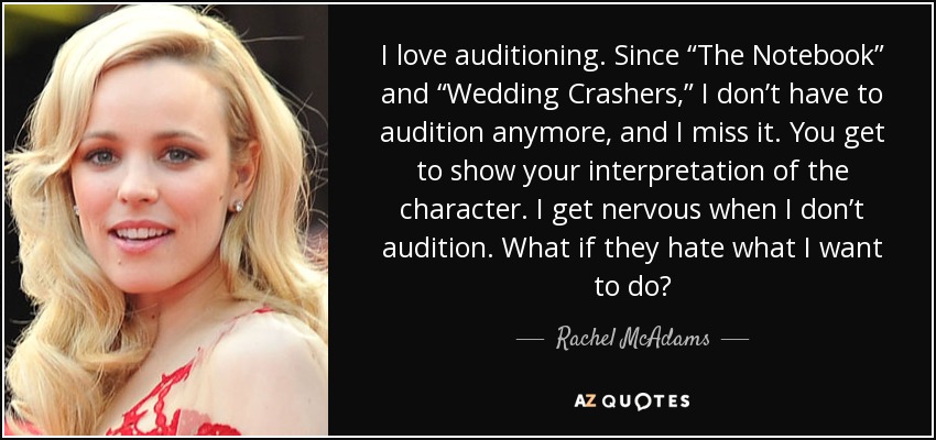 I love auditioning. Since “The Notebook” and “Wedding Crashers,” I don’t have to audition anymore, and I miss it. You get to show your interpretation of the character. I get nervous when I don’t audition. What if they hate what I want to do? - Rachel McAdams