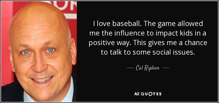 I love baseball. The game allowed me the influence to impact kids in a positive way. This gives me a chance to talk to some social issues. - Cal Ripken, Jr.