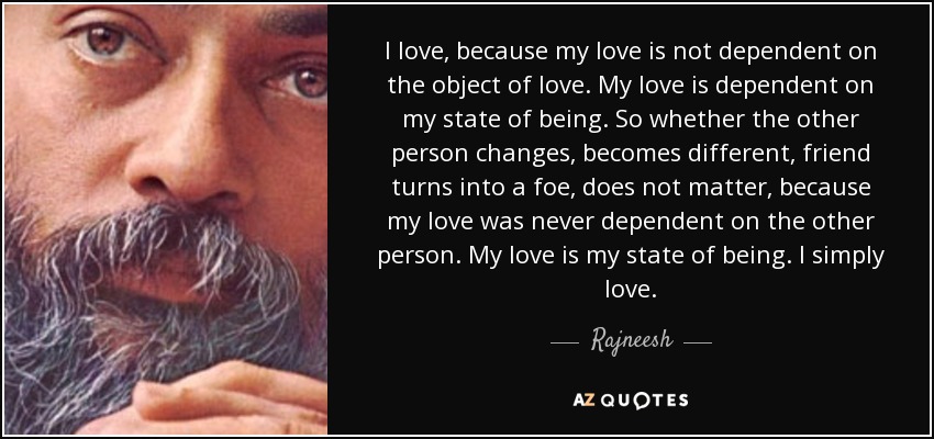 I love, because my love is not dependent on the object of love. My love is dependent on my state of being. So whether the other person changes, becomes different, friend turns into a foe, does not matter, because my love was never dependent on the other person. My love is my state of being. I simply love. - Rajneesh
