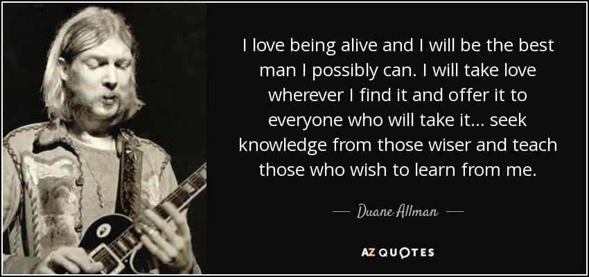 I love being alive and I will be the best man I possibly can. I will take love wherever I find it and offer it to everyone who will take it. . . seek knowledge from those wiser and teach those who wish to learn from me. - Duane Allman