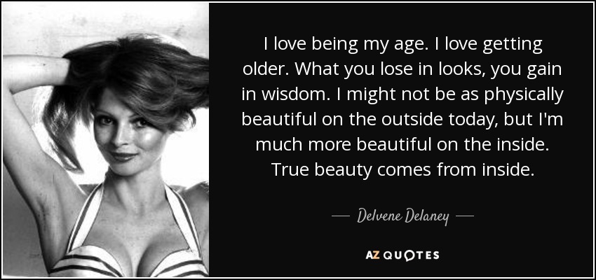 I love being my age. I love getting older. What you lose in looks, you gain in wisdom. I might not be as physically beautiful on the outside today, but I'm much more beautiful on the inside. True beauty comes from inside. - Delvene Delaney