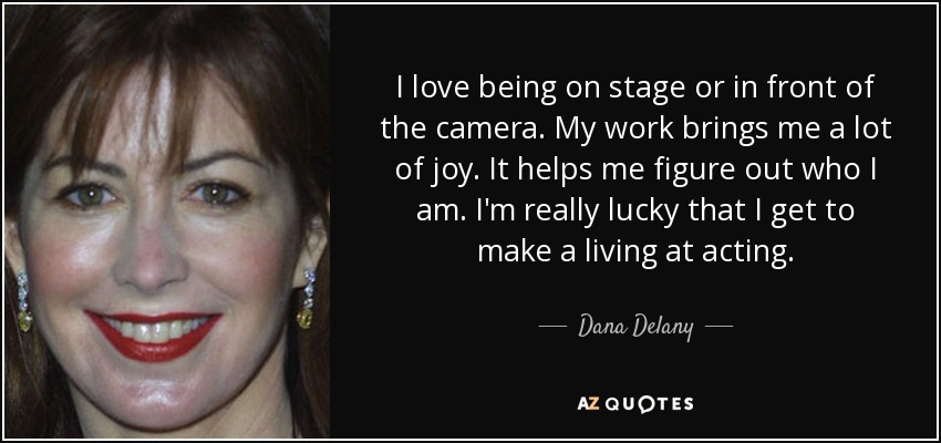 I love being on stage or in front of the camera. My work brings me a lot of joy. It helps me figure out who I am. I'm really lucky that I get to make a living at acting. - Dana Delany