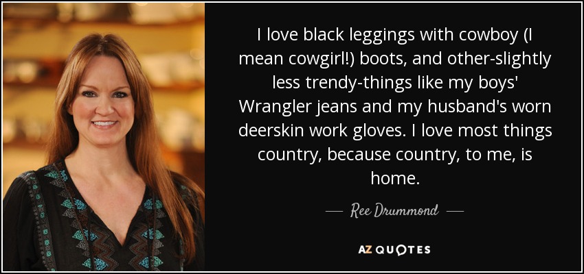 I love black leggings with cowboy (I mean cowgirl!) boots, and other-slightly less trendy-things like my boys' Wrangler jeans and my husband's worn deerskin work gloves. I love most things country, because country, to me, is home. - Ree Drummond
