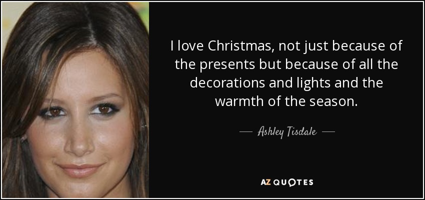 I love Christmas, not just because of the presents but because of all the decorations and lights and the warmth of the season. - Ashley Tisdale