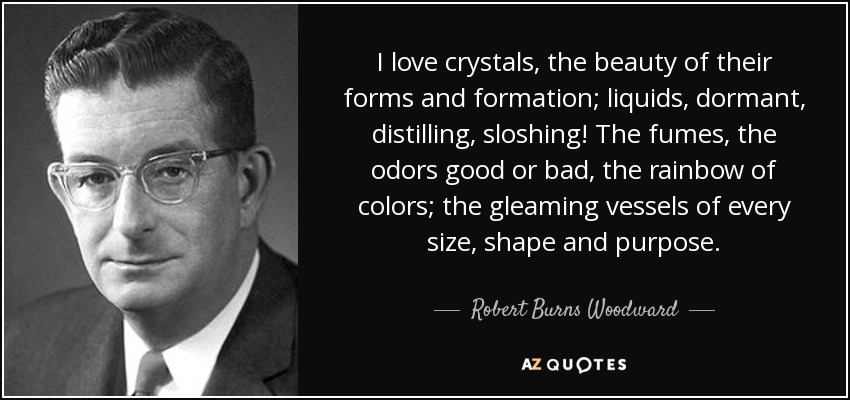 I love crystals, the beauty of their forms and formation; liquids, dormant, distilling, sloshing! The fumes, the odors good or bad, the rainbow of colors; the gleaming vessels of every size, shape and purpose. - Robert Burns Woodward