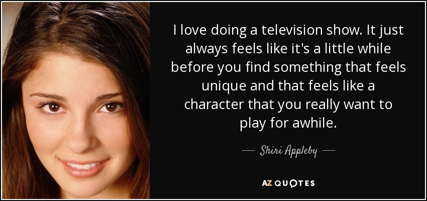 I love doing a television show. It just always feels like it's a little while before you find something that feels unique and that feels like a character that you really want to play for awhile. - Shiri Appleby