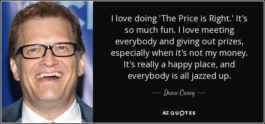 I love doing 'The Price is Right.' It's so much fun. I love meeting everybody and giving out prizes, especially when it's not my money. It's really a happy place, and everybody is all jazzed up. - Drew Carey