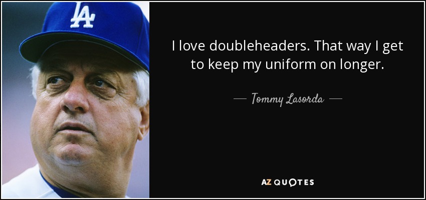 I love doubleheaders. That way I get to keep my uniform on longer. - Tommy Lasorda