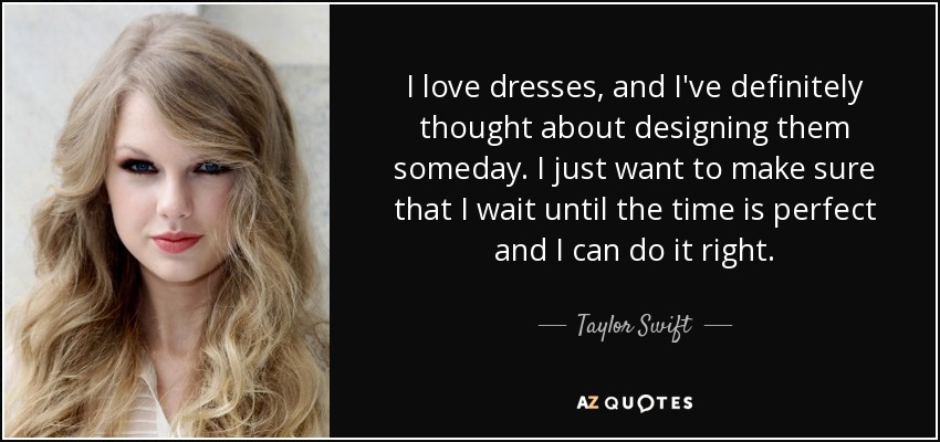 I love dresses, and I've definitely thought about designing them someday. I just want to make sure that I wait until the time is perfect and I can do it right. - Taylor Swift