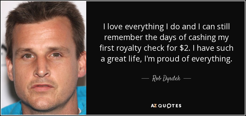 I love everything I do and I can still remember the days of cashing my first royalty check for $2. I have such a great life, I'm proud of everything. - Rob Dyrdek