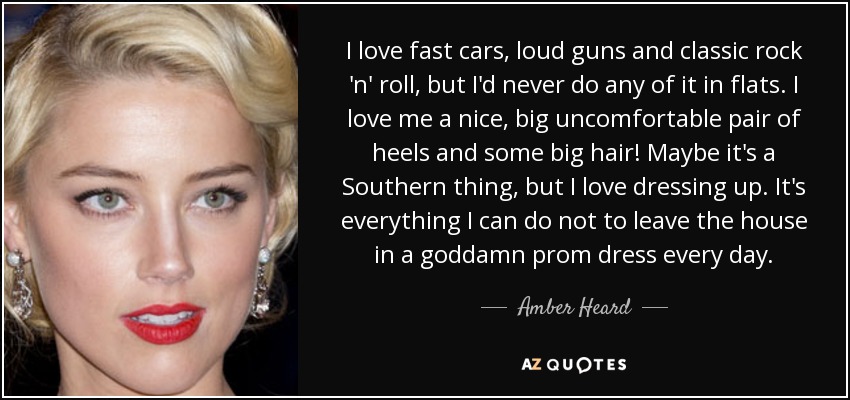 I love fast cars, loud guns and classic rock 'n' roll, but I'd never do any of it in flats. I love me a nice, big uncomfortable pair of heels and some big hair! Maybe it's a Southern thing, but I love dressing up. It's everything I can do not to leave the house in a goddamn prom dress every day. - Amber Heard