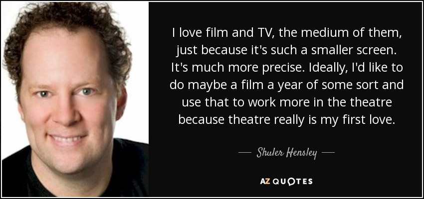 I love film and TV, the medium of them, just because it's such a smaller screen. It's much more precise. Ideally, I'd like to do maybe a film a year of some sort and use that to work more in the theatre because theatre really is my first love. - Shuler Hensley