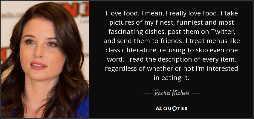I love food. I mean, I really love food. I take pictures of my finest, funniest and most fascinating dishes, post them on Twitter, and send them to friends. I treat menus like classic literature, refusing to skip even one word. I read the description of every item, regardless of whether or not I'm interested in eating it. - Rachel Nichols