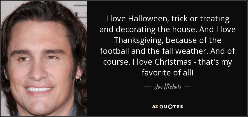 I love Halloween, trick or treating and decorating the house. And I love Thanksgiving, because of the football and the fall weather. And of course, I love Christmas - that's my favorite of all! - Joe Nichols