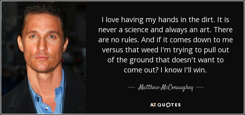I love having my hands in the dirt. It is never a science and always an art. There are no rules. And if it comes down to me versus that weed I'm trying to pull out of the ground that doesn't want to come out? I know I'll win. - Matthew McConaughey