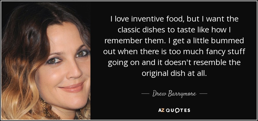I love inventive food, but I want the classic dishes to taste like how I remember them. I get a little bummed out when there is too much fancy stuff going on and it doesn't resemble the original dish at all. - Drew Barrymore