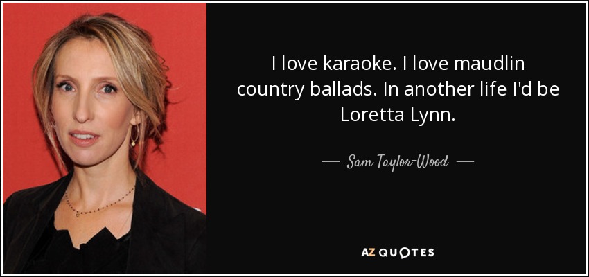 I love karaoke. I love maudlin country ballads. In another life I'd be Loretta Lynn. - Sam Taylor-Wood