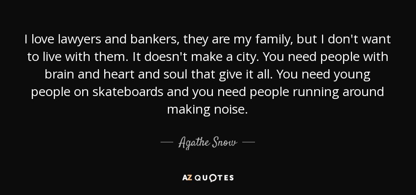 I love lawyers and bankers, they are my family, but I don't want to live with them. It doesn't make a city. You need people with brain and heart and soul that give it all. You need young people on skateboards and you need people running around making noise. - Agathe Snow