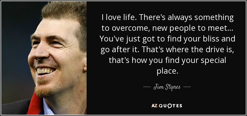 I love life. There's always something to overcome, new people to meet... You've just got to find your bliss and go after it. That's where the drive is, that's how you find your special place. - Jim Stynes