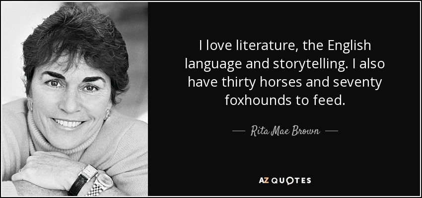 I love literature, the English language and storytelling. I also have thirty horses and seventy foxhounds to feed. - Rita Mae Brown