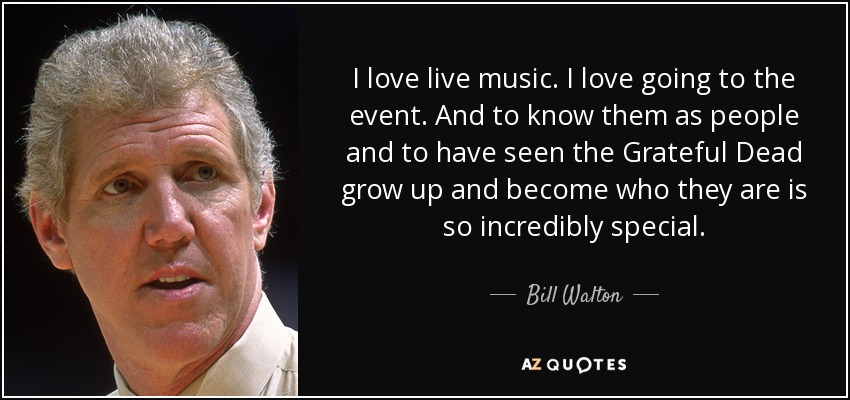 I love live music. I love going to the event. And to know them as people and to have seen the Grateful Dead grow up and become who they are is so incredibly special. - Bill Walton