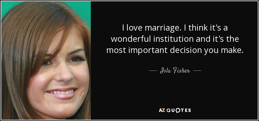 I love marriage. I think it's a wonderful institution and it's the most important decision you make. - Isla Fisher