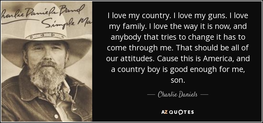 I love my country. I love my guns. I love my family. I love the way it is now, and anybody that tries to change it has to come through me. That should be all of our attitudes. Cause this is America, and a country boy is good enough for me, son. - Charlie Daniels
