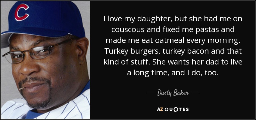 I love my daughter, but she had me on couscous and fixed me pastas and made me eat oatmeal every morning. Turkey burgers, turkey bacon and that kind of stuff. She wants her dad to live a long time, and I do, too. - Dusty Baker