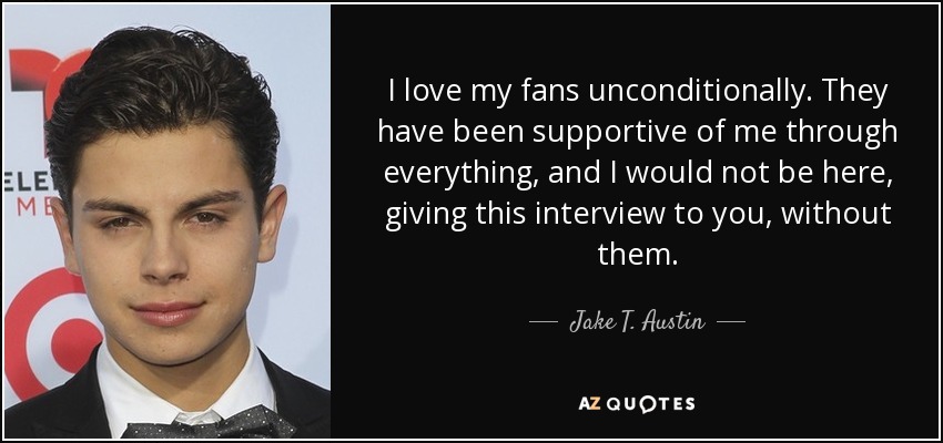 I love my fans unconditionally. They have been supportive of me through everything, and I would not be here, giving this interview to you, without them. - Jake T. Austin