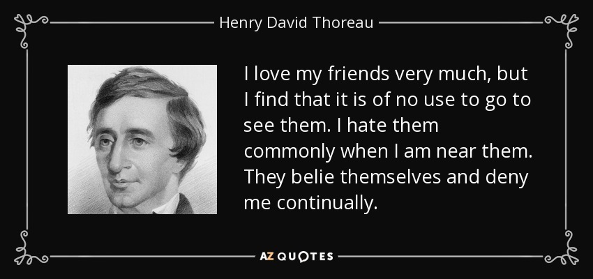 I love my friends very much, but I find that it is of no use to go to see them. I hate them commonly when I am near them. They belie themselves and deny me continually. - Henry David Thoreau