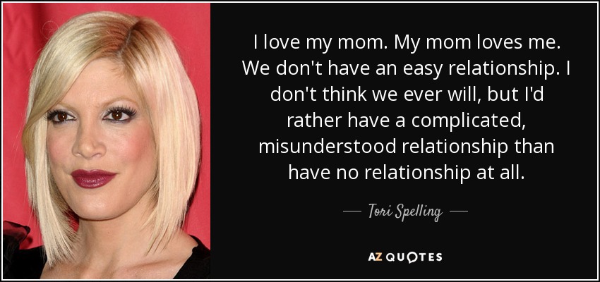 I love my mom. My mom loves me. We don't have an easy relationship. I don't think we ever will, but I'd rather have a complicated, misunderstood relationship than have no relationship at all. - Tori Spelling