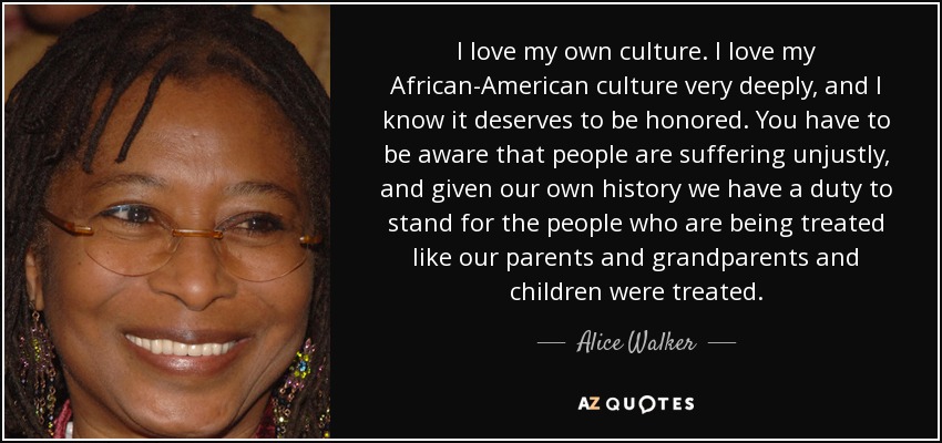 I love my own culture. I love my African-American culture very deeply, and I know it deserves to be honored. You have to be aware that people are suffering unjustly, and given our own history we have a duty to stand for the people who are being treated like our parents and grandparents and children were treated. - Alice Walker
