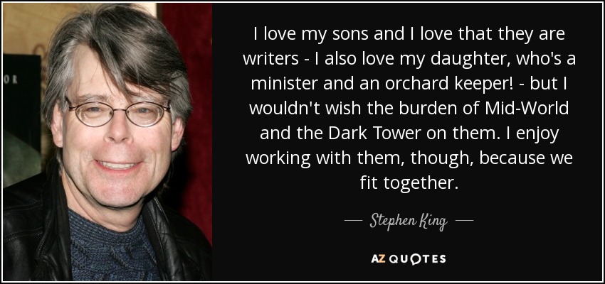 I love my sons and I love that they are writers - I also love my daughter, who's a minister and an orchard keeper! - but I wouldn't wish the burden of Mid-World and the Dark Tower on them. I enjoy working with them, though, because we fit together. - Stephen King