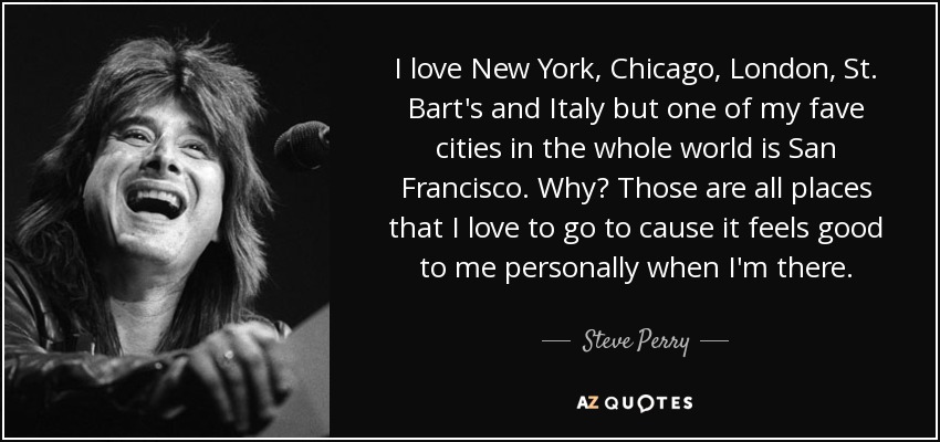 I love New York, Chicago, London, St. Bart's and Italy but one of my fave cities in the whole world is San Francisco. Why? Those are all places that I love to go to cause it feels good to me personally when I'm there. - Steve Perry