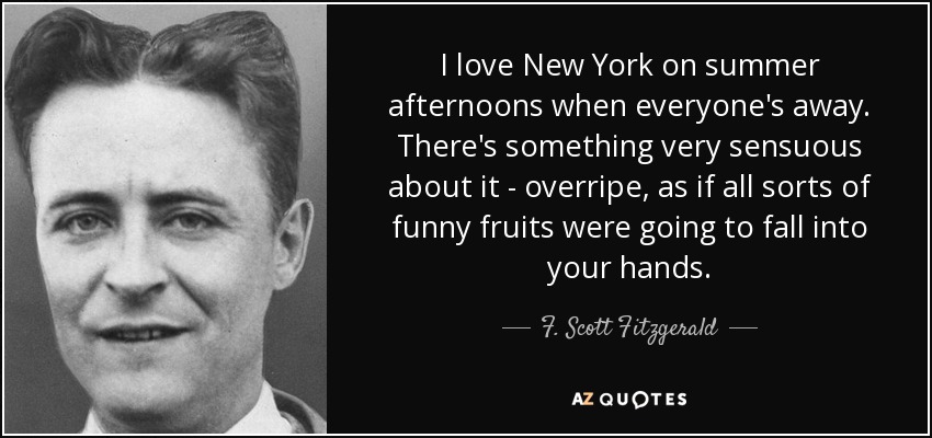 I love New York on summer afternoons when everyone's away. There's something very sensuous about it - overripe, as if all sorts of funny fruits were going to fall into your hands. - F. Scott Fitzgerald