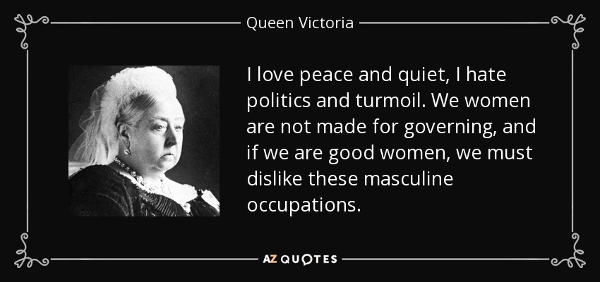 I love peace and quiet, I hate politics and turmoil. We women are not made for governing, and if we are good women, we must dislike these masculine occupations. - Queen Victoria