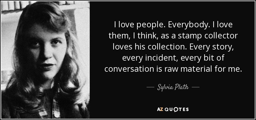 I love people. Everybody. I love them, I think, as a stamp collector loves his collection. Every story, every incident, every bit of conversation is raw material for me. - Sylvia Plath