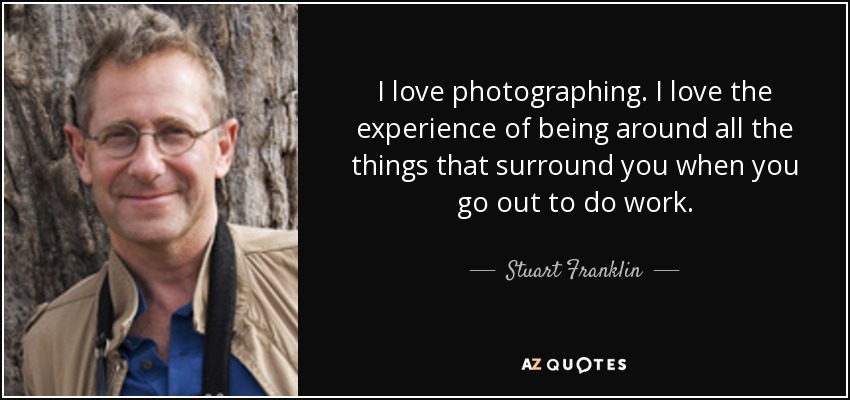 I love photographing. I love the experience of being around all the things that surround you when you go out to do work. - Stuart Franklin